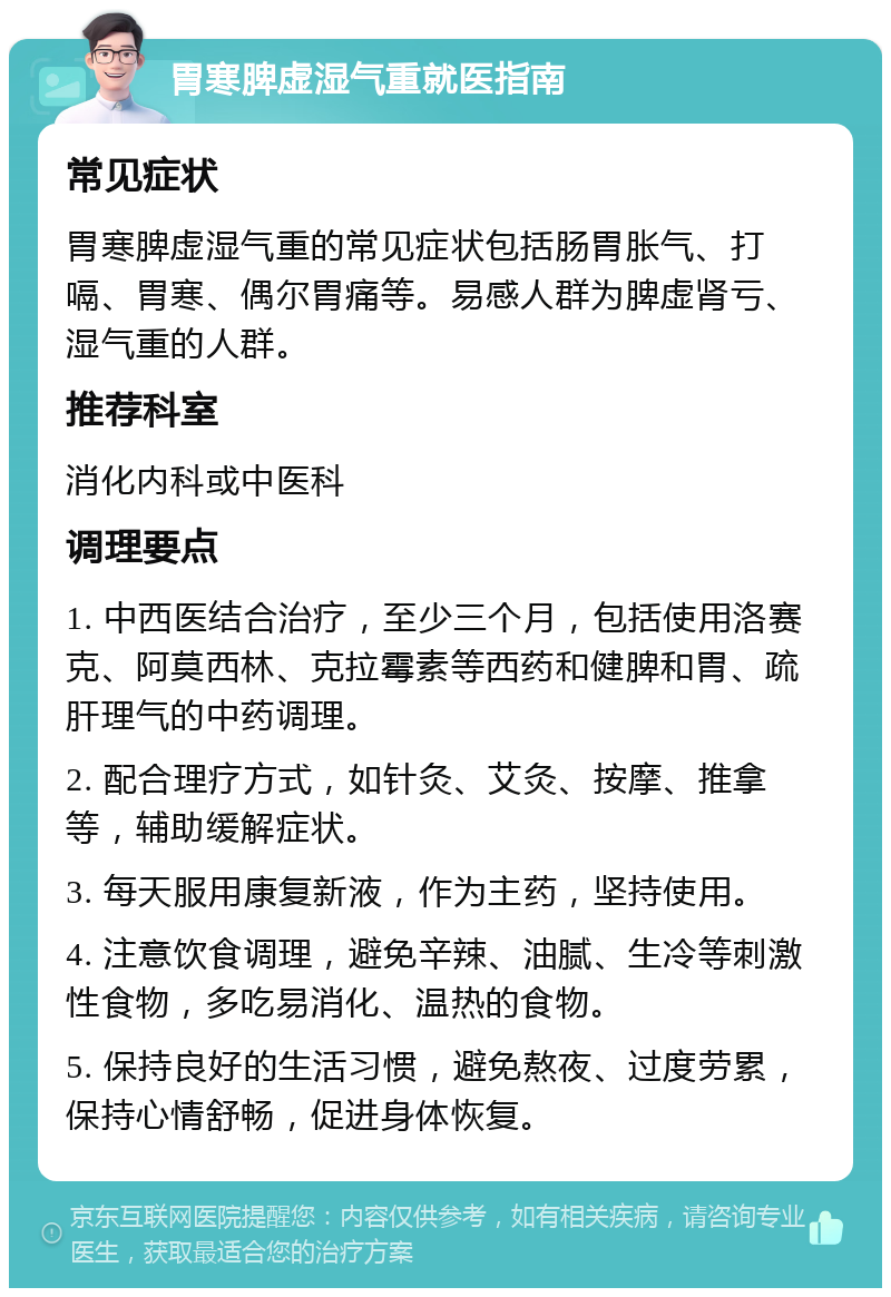 胃寒脾虚湿气重就医指南 常见症状 胃寒脾虚湿气重的常见症状包括肠胃胀气、打嗝、胃寒、偶尔胃痛等。易感人群为脾虚肾亏、湿气重的人群。 推荐科室 消化内科或中医科 调理要点 1. 中西医结合治疗，至少三个月，包括使用洛赛克、阿莫西林、克拉霉素等西药和健脾和胃、疏肝理气的中药调理。 2. 配合理疗方式，如针灸、艾灸、按摩、推拿等，辅助缓解症状。 3. 每天服用康复新液，作为主药，坚持使用。 4. 注意饮食调理，避免辛辣、油腻、生冷等刺激性食物，多吃易消化、温热的食物。 5. 保持良好的生活习惯，避免熬夜、过度劳累，保持心情舒畅，促进身体恢复。