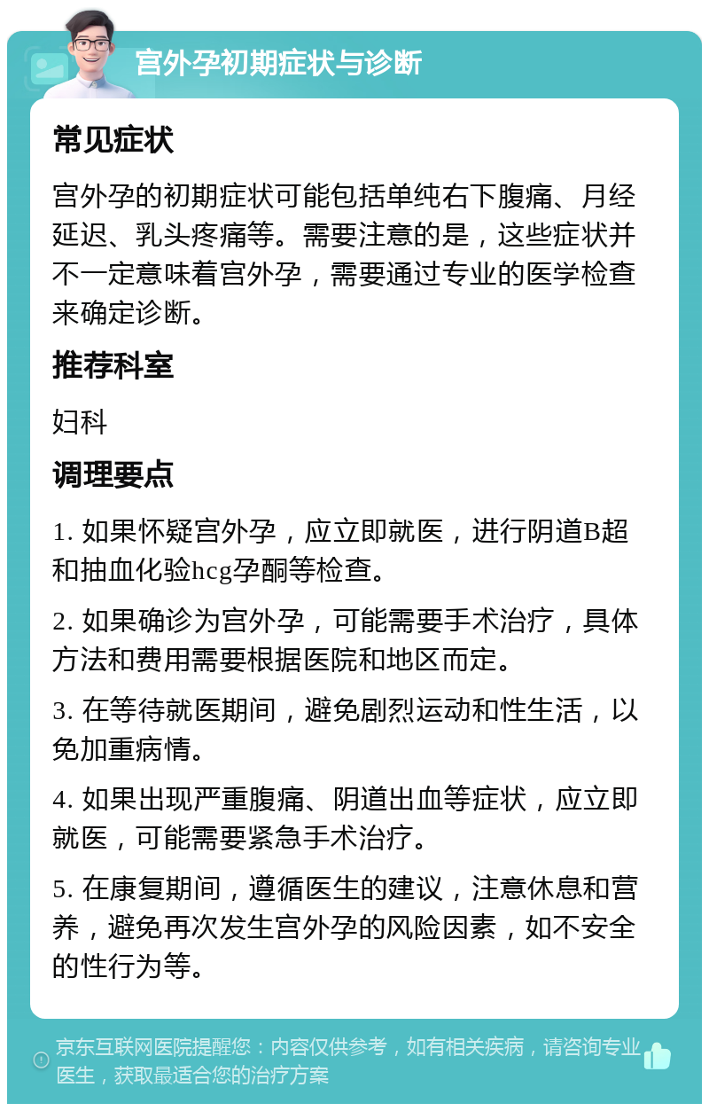 宫外孕初期症状与诊断 常见症状 宫外孕的初期症状可能包括单纯右下腹痛、月经延迟、乳头疼痛等。需要注意的是，这些症状并不一定意味着宫外孕，需要通过专业的医学检查来确定诊断。 推荐科室 妇科 调理要点 1. 如果怀疑宫外孕，应立即就医，进行阴道B超和抽血化验hcg孕酮等检查。 2. 如果确诊为宫外孕，可能需要手术治疗，具体方法和费用需要根据医院和地区而定。 3. 在等待就医期间，避免剧烈运动和性生活，以免加重病情。 4. 如果出现严重腹痛、阴道出血等症状，应立即就医，可能需要紧急手术治疗。 5. 在康复期间，遵循医生的建议，注意休息和营养，避免再次发生宫外孕的风险因素，如不安全的性行为等。