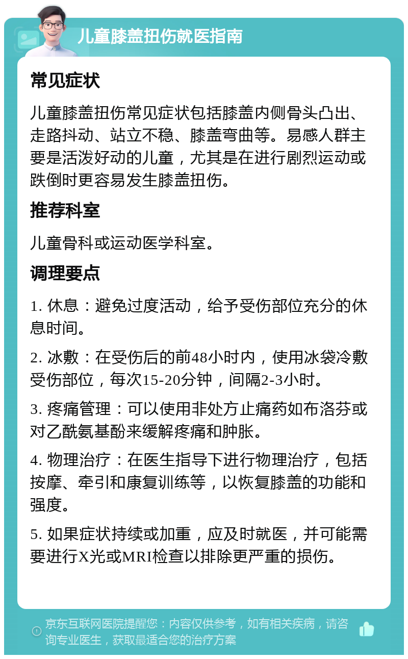 儿童膝盖扭伤就医指南 常见症状 儿童膝盖扭伤常见症状包括膝盖内侧骨头凸出、走路抖动、站立不稳、膝盖弯曲等。易感人群主要是活泼好动的儿童，尤其是在进行剧烈运动或跌倒时更容易发生膝盖扭伤。 推荐科室 儿童骨科或运动医学科室。 调理要点 1. 休息：避免过度活动，给予受伤部位充分的休息时间。 2. 冰敷：在受伤后的前48小时内，使用冰袋冷敷受伤部位，每次15-20分钟，间隔2-3小时。 3. 疼痛管理：可以使用非处方止痛药如布洛芬或对乙酰氨基酚来缓解疼痛和肿胀。 4. 物理治疗：在医生指导下进行物理治疗，包括按摩、牵引和康复训练等，以恢复膝盖的功能和强度。 5. 如果症状持续或加重，应及时就医，并可能需要进行X光或MRI检查以排除更严重的损伤。