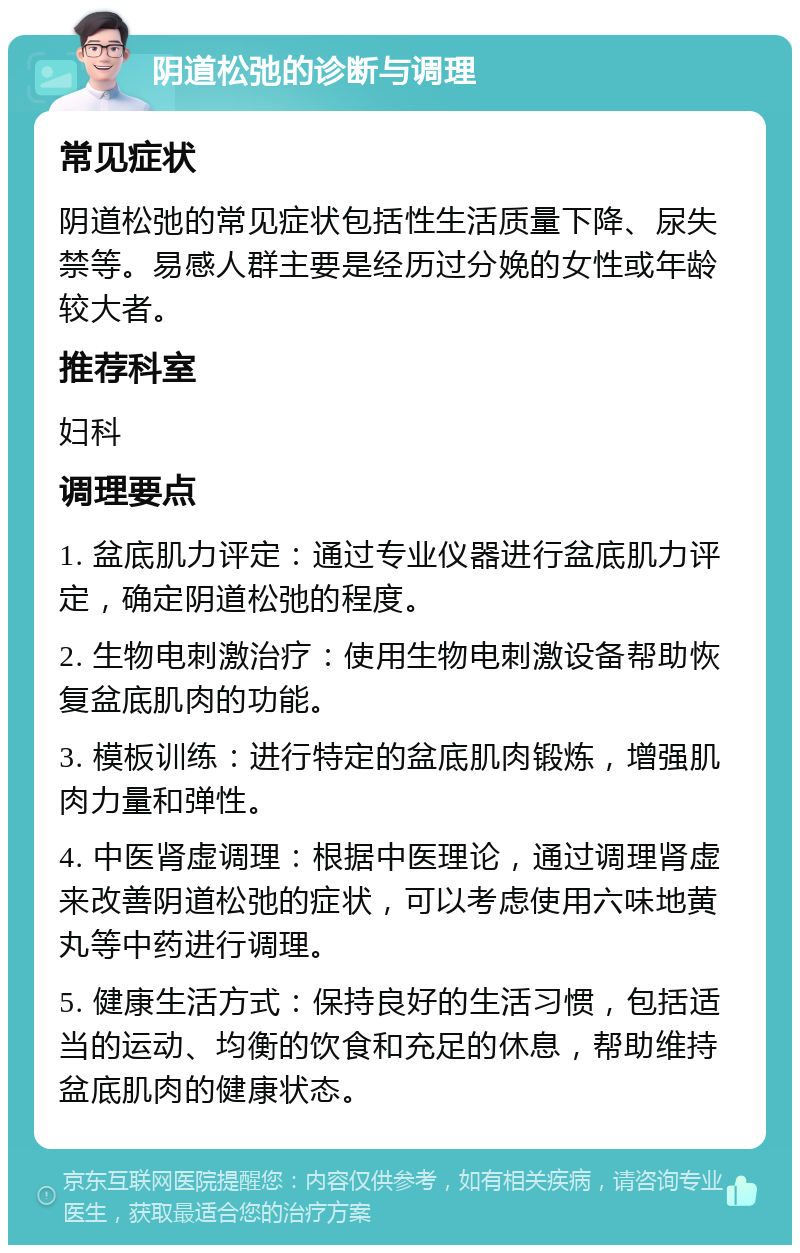 阴道松弛的诊断与调理 常见症状 阴道松弛的常见症状包括性生活质量下降、尿失禁等。易感人群主要是经历过分娩的女性或年龄较大者。 推荐科室 妇科 调理要点 1. 盆底肌力评定：通过专业仪器进行盆底肌力评定，确定阴道松弛的程度。 2. 生物电刺激治疗：使用生物电刺激设备帮助恢复盆底肌肉的功能。 3. 模板训练：进行特定的盆底肌肉锻炼，增强肌肉力量和弹性。 4. 中医肾虚调理：根据中医理论，通过调理肾虚来改善阴道松弛的症状，可以考虑使用六味地黄丸等中药进行调理。 5. 健康生活方式：保持良好的生活习惯，包括适当的运动、均衡的饮食和充足的休息，帮助维持盆底肌肉的健康状态。