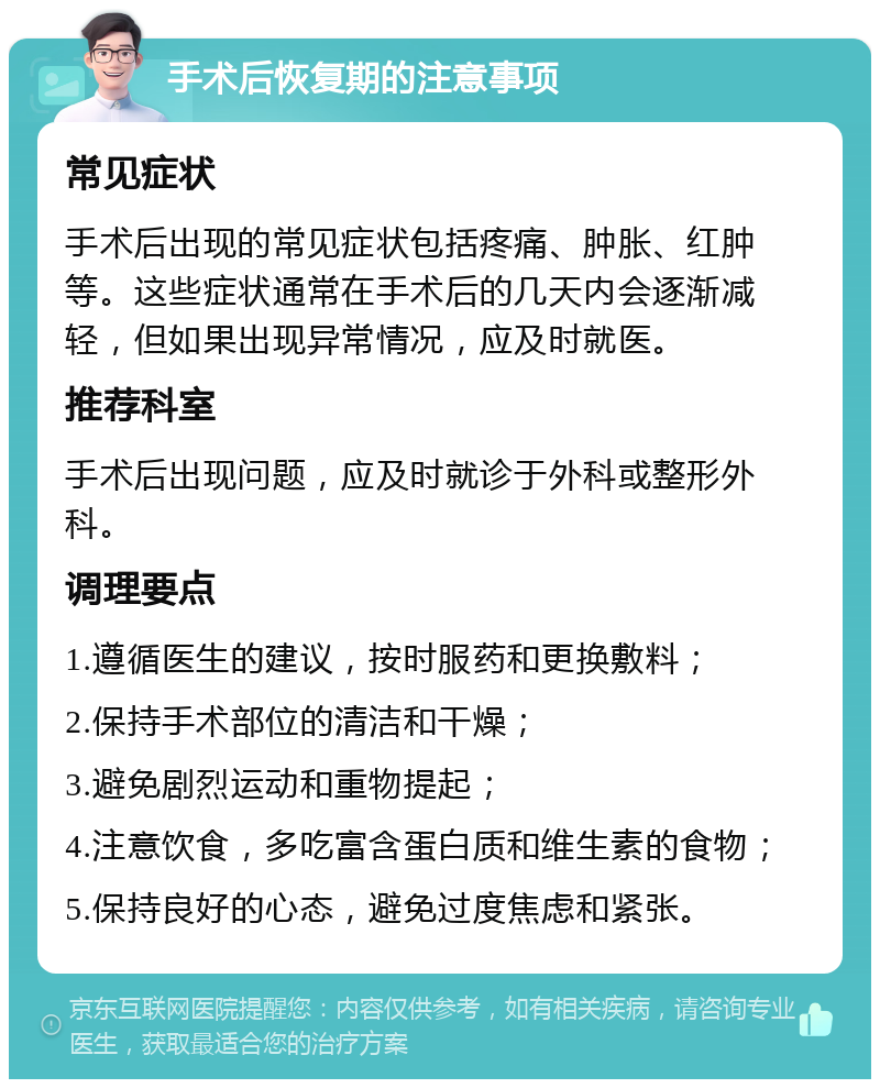 手术后恢复期的注意事项 常见症状 手术后出现的常见症状包括疼痛、肿胀、红肿等。这些症状通常在手术后的几天内会逐渐减轻，但如果出现异常情况，应及时就医。 推荐科室 手术后出现问题，应及时就诊于外科或整形外科。 调理要点 1.遵循医生的建议，按时服药和更换敷料； 2.保持手术部位的清洁和干燥； 3.避免剧烈运动和重物提起； 4.注意饮食，多吃富含蛋白质和维生素的食物； 5.保持良好的心态，避免过度焦虑和紧张。