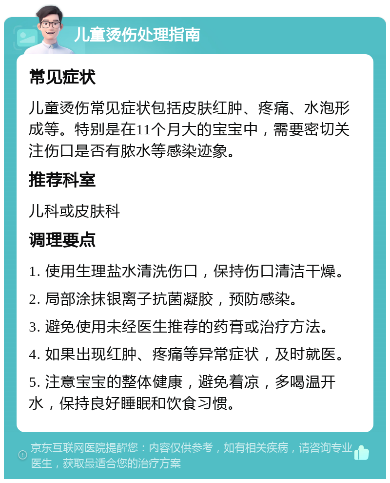 儿童烫伤处理指南 常见症状 儿童烫伤常见症状包括皮肤红肿、疼痛、水泡形成等。特别是在11个月大的宝宝中，需要密切关注伤口是否有脓水等感染迹象。 推荐科室 儿科或皮肤科 调理要点 1. 使用生理盐水清洗伤口，保持伤口清洁干燥。 2. 局部涂抹银离子抗菌凝胶，预防感染。 3. 避免使用未经医生推荐的药膏或治疗方法。 4. 如果出现红肿、疼痛等异常症状，及时就医。 5. 注意宝宝的整体健康，避免着凉，多喝温开水，保持良好睡眠和饮食习惯。