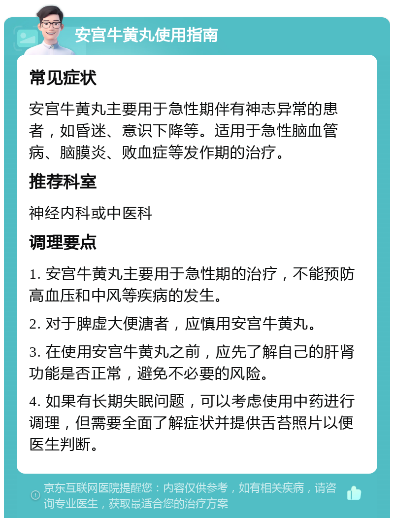 安宫牛黄丸使用指南 常见症状 安宫牛黄丸主要用于急性期伴有神志异常的患者，如昏迷、意识下降等。适用于急性脑血管病、脑膜炎、败血症等发作期的治疗。 推荐科室 神经内科或中医科 调理要点 1. 安宫牛黄丸主要用于急性期的治疗，不能预防高血压和中风等疾病的发生。 2. 对于脾虚大便溏者，应慎用安宫牛黄丸。 3. 在使用安宫牛黄丸之前，应先了解自己的肝肾功能是否正常，避免不必要的风险。 4. 如果有长期失眠问题，可以考虑使用中药进行调理，但需要全面了解症状并提供舌苔照片以便医生判断。