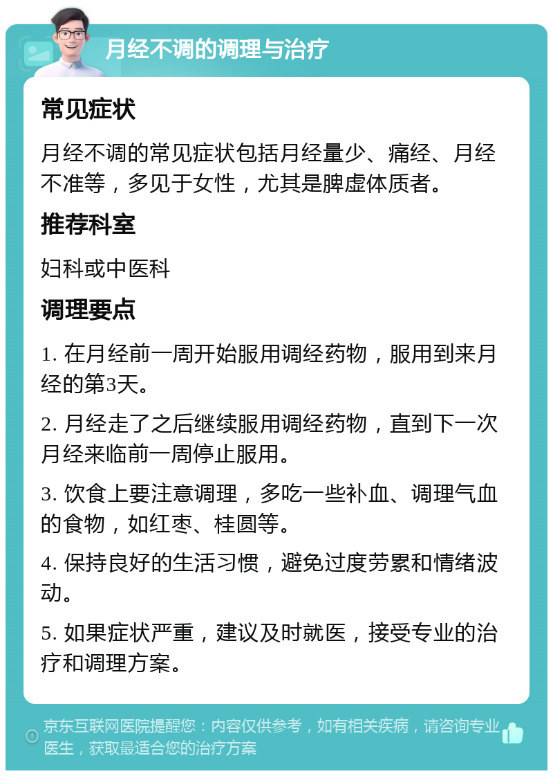 月经不调的调理与治疗 常见症状 月经不调的常见症状包括月经量少、痛经、月经不准等，多见于女性，尤其是脾虚体质者。 推荐科室 妇科或中医科 调理要点 1. 在月经前一周开始服用调经药物，服用到来月经的第3天。 2. 月经走了之后继续服用调经药物，直到下一次月经来临前一周停止服用。 3. 饮食上要注意调理，多吃一些补血、调理气血的食物，如红枣、桂圆等。 4. 保持良好的生活习惯，避免过度劳累和情绪波动。 5. 如果症状严重，建议及时就医，接受专业的治疗和调理方案。