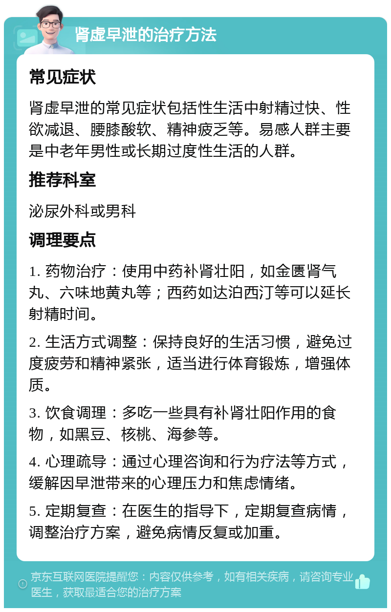 肾虚早泄的治疗方法 常见症状 肾虚早泄的常见症状包括性生活中射精过快、性欲减退、腰膝酸软、精神疲乏等。易感人群主要是中老年男性或长期过度性生活的人群。 推荐科室 泌尿外科或男科 调理要点 1. 药物治疗：使用中药补肾壮阳，如金匮肾气丸、六味地黄丸等；西药如达泊西汀等可以延长射精时间。 2. 生活方式调整：保持良好的生活习惯，避免过度疲劳和精神紧张，适当进行体育锻炼，增强体质。 3. 饮食调理：多吃一些具有补肾壮阳作用的食物，如黑豆、核桃、海参等。 4. 心理疏导：通过心理咨询和行为疗法等方式，缓解因早泄带来的心理压力和焦虑情绪。 5. 定期复查：在医生的指导下，定期复查病情，调整治疗方案，避免病情反复或加重。