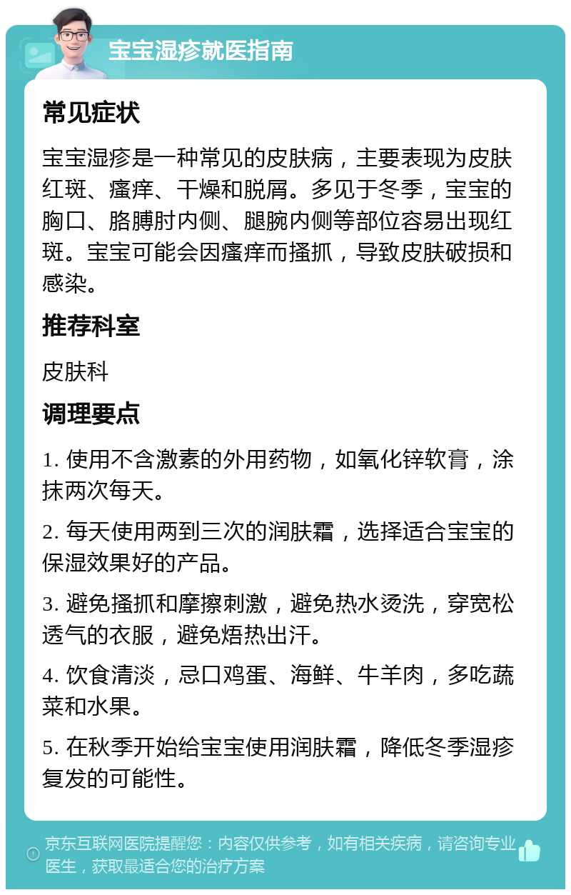 宝宝湿疹就医指南 常见症状 宝宝湿疹是一种常见的皮肤病，主要表现为皮肤红斑、瘙痒、干燥和脱屑。多见于冬季，宝宝的胸口、胳膊肘内侧、腿腕内侧等部位容易出现红斑。宝宝可能会因瘙痒而搔抓，导致皮肤破损和感染。 推荐科室 皮肤科 调理要点 1. 使用不含激素的外用药物，如氧化锌软膏，涂抹两次每天。 2. 每天使用两到三次的润肤霜，选择适合宝宝的保湿效果好的产品。 3. 避免搔抓和摩擦刺激，避免热水烫洗，穿宽松透气的衣服，避免焐热出汗。 4. 饮食清淡，忌口鸡蛋、海鲜、牛羊肉，多吃蔬菜和水果。 5. 在秋季开始给宝宝使用润肤霜，降低冬季湿疹复发的可能性。