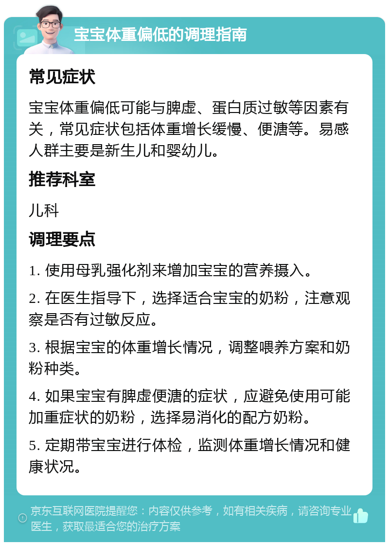 宝宝体重偏低的调理指南 常见症状 宝宝体重偏低可能与脾虚、蛋白质过敏等因素有关，常见症状包括体重增长缓慢、便溏等。易感人群主要是新生儿和婴幼儿。 推荐科室 儿科 调理要点 1. 使用母乳强化剂来增加宝宝的营养摄入。 2. 在医生指导下，选择适合宝宝的奶粉，注意观察是否有过敏反应。 3. 根据宝宝的体重增长情况，调整喂养方案和奶粉种类。 4. 如果宝宝有脾虚便溏的症状，应避免使用可能加重症状的奶粉，选择易消化的配方奶粉。 5. 定期带宝宝进行体检，监测体重增长情况和健康状况。