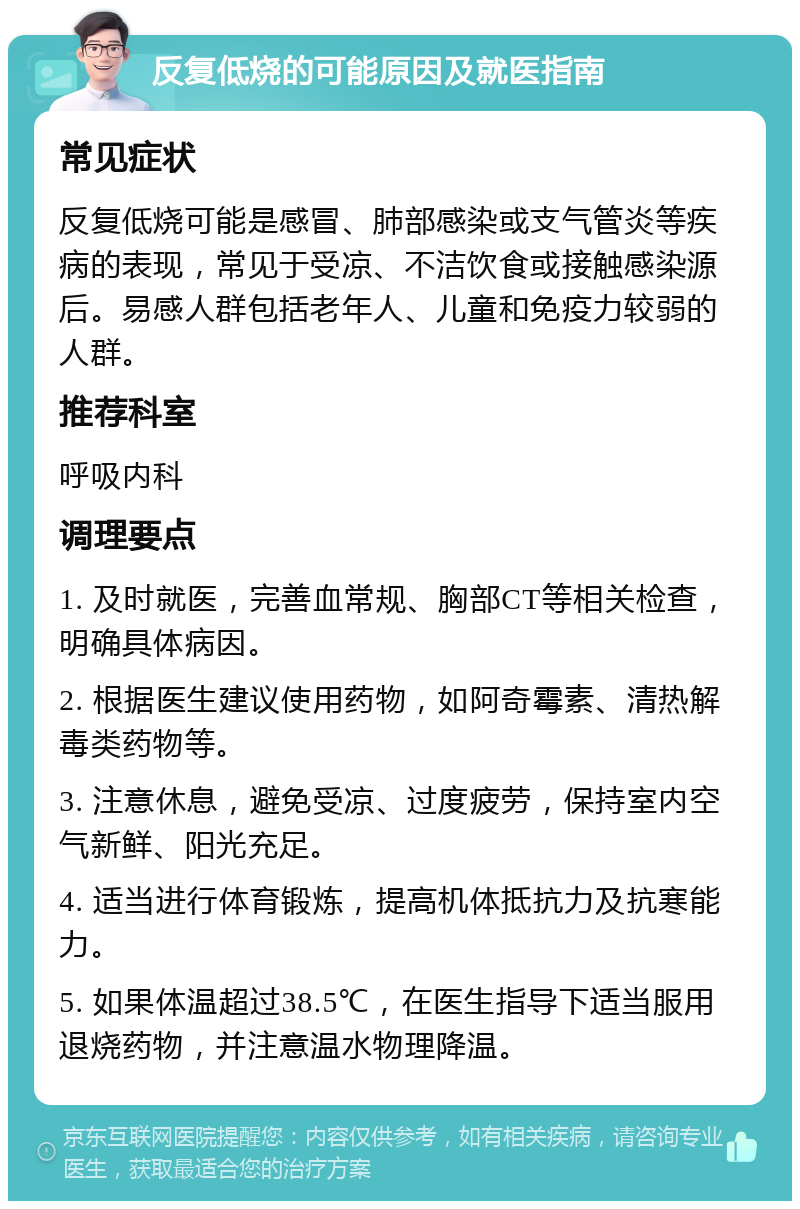 反复低烧的可能原因及就医指南 常见症状 反复低烧可能是感冒、肺部感染或支气管炎等疾病的表现，常见于受凉、不洁饮食或接触感染源后。易感人群包括老年人、儿童和免疫力较弱的人群。 推荐科室 呼吸内科 调理要点 1. 及时就医，完善血常规、胸部CT等相关检查，明确具体病因。 2. 根据医生建议使用药物，如阿奇霉素、清热解毒类药物等。 3. 注意休息，避免受凉、过度疲劳，保持室内空气新鲜、阳光充足。 4. 适当进行体育锻炼，提高机体抵抗力及抗寒能力。 5. 如果体温超过38.5℃，在医生指导下适当服用退烧药物，并注意温水物理降温。