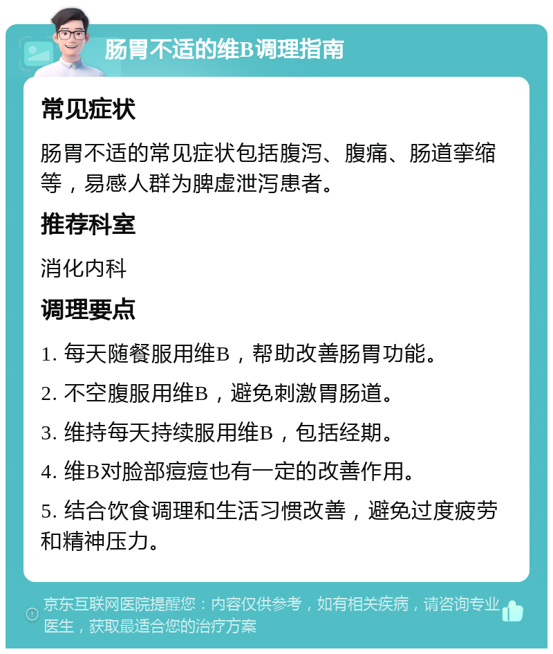 肠胃不适的维B调理指南 常见症状 肠胃不适的常见症状包括腹泻、腹痛、肠道挛缩等，易感人群为脾虚泄泻患者。 推荐科室 消化内科 调理要点 1. 每天随餐服用维B，帮助改善肠胃功能。 2. 不空腹服用维B，避免刺激胃肠道。 3. 维持每天持续服用维B，包括经期。 4. 维B对脸部痘痘也有一定的改善作用。 5. 结合饮食调理和生活习惯改善，避免过度疲劳和精神压力。