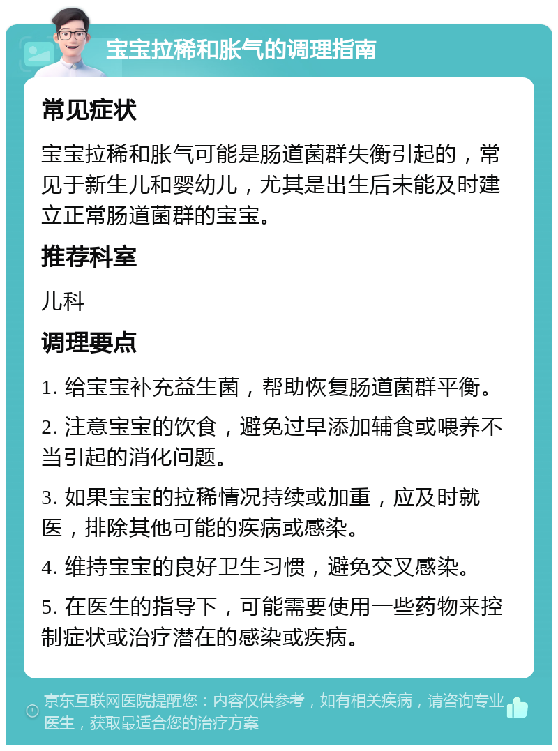 宝宝拉稀和胀气的调理指南 常见症状 宝宝拉稀和胀气可能是肠道菌群失衡引起的，常见于新生儿和婴幼儿，尤其是出生后未能及时建立正常肠道菌群的宝宝。 推荐科室 儿科 调理要点 1. 给宝宝补充益生菌，帮助恢复肠道菌群平衡。 2. 注意宝宝的饮食，避免过早添加辅食或喂养不当引起的消化问题。 3. 如果宝宝的拉稀情况持续或加重，应及时就医，排除其他可能的疾病或感染。 4. 维持宝宝的良好卫生习惯，避免交叉感染。 5. 在医生的指导下，可能需要使用一些药物来控制症状或治疗潜在的感染或疾病。