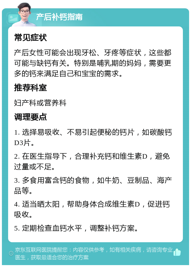 产后补钙指南 常见症状 产后女性可能会出现牙松、牙疼等症状，这些都可能与缺钙有关。特别是哺乳期的妈妈，需要更多的钙来满足自己和宝宝的需求。 推荐科室 妇产科或营养科 调理要点 1. 选择易吸收、不易引起便秘的钙片，如碳酸钙D3片。 2. 在医生指导下，合理补充钙和维生素D，避免过量或不足。 3. 多食用富含钙的食物，如牛奶、豆制品、海产品等。 4. 适当晒太阳，帮助身体合成维生素D，促进钙吸收。 5. 定期检查血钙水平，调整补钙方案。