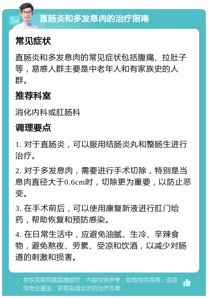 直肠炎和多发息肉的治疗指南 常见症状 直肠炎和多发息肉的常见症状包括腹痛、拉肚子等，易感人群主要是中老年人和有家族史的人群。 推荐科室 消化内科或肛肠科 调理要点 1. 对于直肠炎，可以服用结肠炎丸和整肠生进行治疗。 2. 对于多发息肉，需要进行手术切除，特别是当息肉直径大于0.6cm时，切除更为重要，以防止恶变。 3. 在手术前后，可以使用康复新液进行肛门给药，帮助恢复和预防感染。 4. 在日常生活中，应避免油腻、生冷、辛辣食物，避免熬夜、劳累、受凉和饮酒，以减少对肠道的刺激和损害。