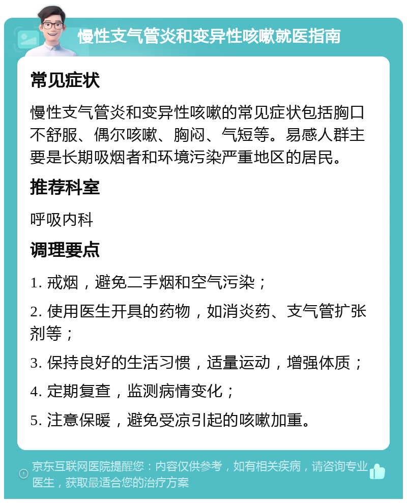 慢性支气管炎和变异性咳嗽就医指南 常见症状 慢性支气管炎和变异性咳嗽的常见症状包括胸口不舒服、偶尔咳嗽、胸闷、气短等。易感人群主要是长期吸烟者和环境污染严重地区的居民。 推荐科室 呼吸内科 调理要点 1. 戒烟，避免二手烟和空气污染； 2. 使用医生开具的药物，如消炎药、支气管扩张剂等； 3. 保持良好的生活习惯，适量运动，增强体质； 4. 定期复查，监测病情变化； 5. 注意保暖，避免受凉引起的咳嗽加重。