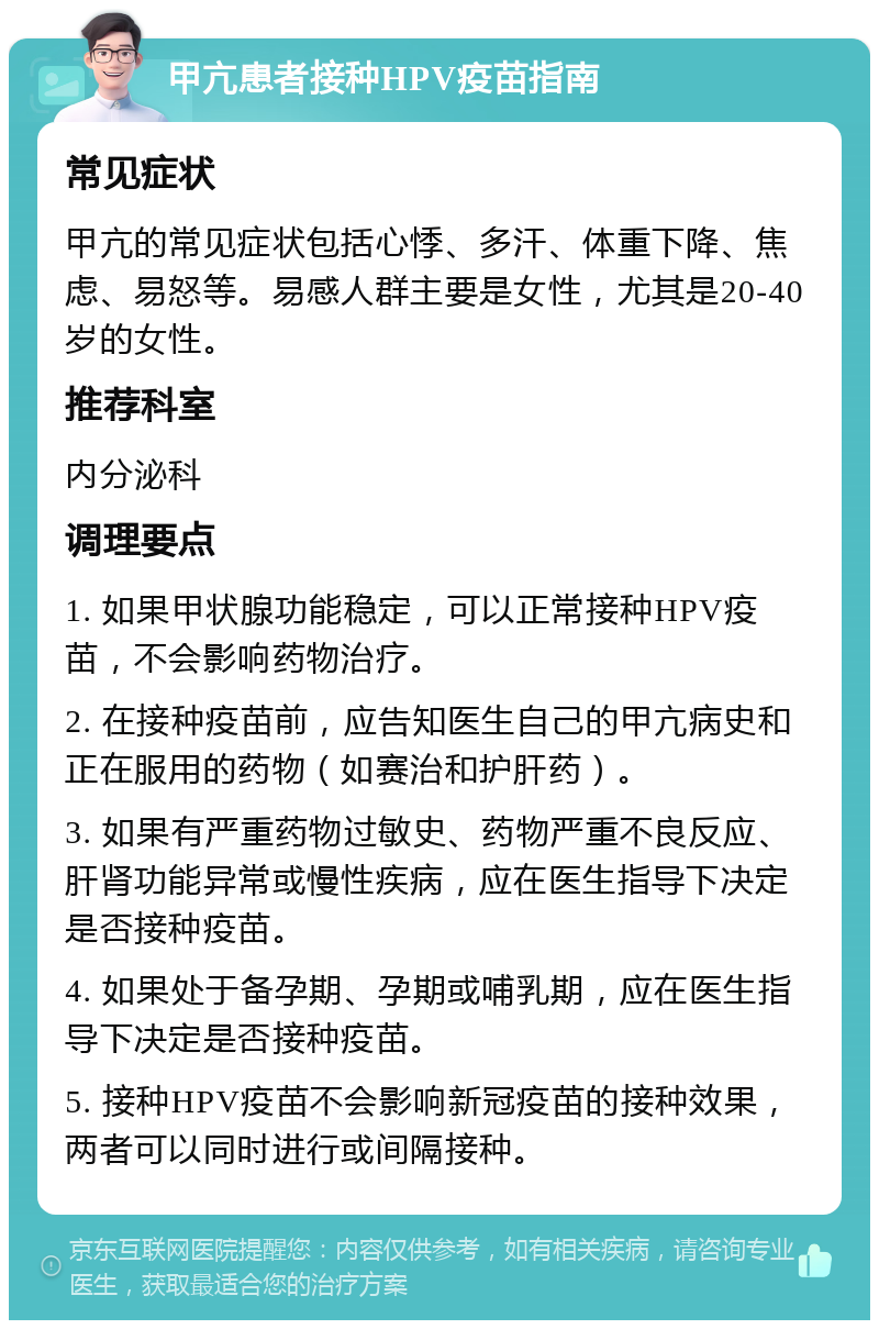 甲亢患者接种HPV疫苗指南 常见症状 甲亢的常见症状包括心悸、多汗、体重下降、焦虑、易怒等。易感人群主要是女性，尤其是20-40岁的女性。 推荐科室 内分泌科 调理要点 1. 如果甲状腺功能稳定，可以正常接种HPV疫苗，不会影响药物治疗。 2. 在接种疫苗前，应告知医生自己的甲亢病史和正在服用的药物（如赛治和护肝药）。 3. 如果有严重药物过敏史、药物严重不良反应、肝肾功能异常或慢性疾病，应在医生指导下决定是否接种疫苗。 4. 如果处于备孕期、孕期或哺乳期，应在医生指导下决定是否接种疫苗。 5. 接种HPV疫苗不会影响新冠疫苗的接种效果，两者可以同时进行或间隔接种。