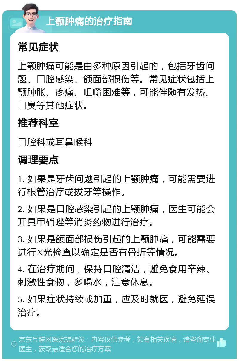 上颚肿痛的治疗指南 常见症状 上颚肿痛可能是由多种原因引起的，包括牙齿问题、口腔感染、颌面部损伤等。常见症状包括上颚肿胀、疼痛、咀嚼困难等，可能伴随有发热、口臭等其他症状。 推荐科室 口腔科或耳鼻喉科 调理要点 1. 如果是牙齿问题引起的上颚肿痛，可能需要进行根管治疗或拔牙等操作。 2. 如果是口腔感染引起的上颚肿痛，医生可能会开具甲硝唑等消炎药物进行治疗。 3. 如果是颌面部损伤引起的上颚肿痛，可能需要进行X光检查以确定是否有骨折等情况。 4. 在治疗期间，保持口腔清洁，避免食用辛辣、刺激性食物，多喝水，注意休息。 5. 如果症状持续或加重，应及时就医，避免延误治疗。