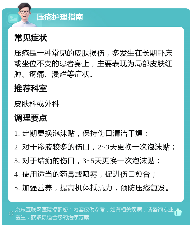 压疮护理指南 常见症状 压疮是一种常见的皮肤损伤，多发生在长期卧床或坐位不变的患者身上，主要表现为局部皮肤红肿、疼痛、溃烂等症状。 推荐科室 皮肤科或外科 调理要点 1. 定期更换泡沫贴，保持伤口清洁干燥； 2. 对于渗液较多的伤口，2~3天更换一次泡沫贴； 3. 对于结痂的伤口，3~5天更换一次泡沫贴； 4. 使用适当的药膏或喷雾，促进伤口愈合； 5. 加强营养，提高机体抵抗力，预防压疮复发。