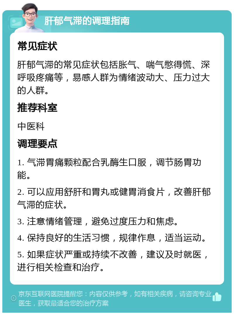 肝郁气滞的调理指南 常见症状 肝郁气滞的常见症状包括胀气、喘气憋得慌、深呼吸疼痛等，易感人群为情绪波动大、压力过大的人群。 推荐科室 中医科 调理要点 1. 气滞胃痛颗粒配合乳酶生口服，调节肠胃功能。 2. 可以应用舒肝和胃丸或健胃消食片，改善肝郁气滞的症状。 3. 注意情绪管理，避免过度压力和焦虑。 4. 保持良好的生活习惯，规律作息，适当运动。 5. 如果症状严重或持续不改善，建议及时就医，进行相关检查和治疗。