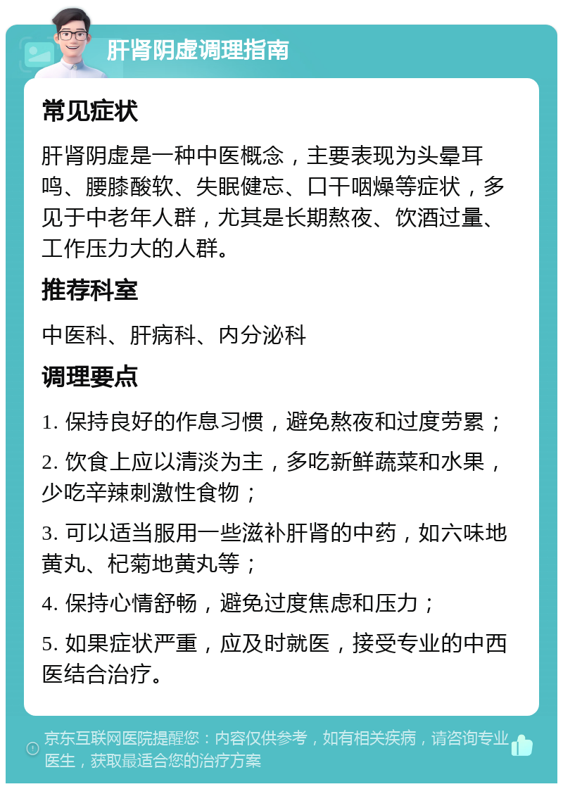 肝肾阴虚调理指南 常见症状 肝肾阴虚是一种中医概念，主要表现为头晕耳鸣、腰膝酸软、失眠健忘、口干咽燥等症状，多见于中老年人群，尤其是长期熬夜、饮酒过量、工作压力大的人群。 推荐科室 中医科、肝病科、内分泌科 调理要点 1. 保持良好的作息习惯，避免熬夜和过度劳累； 2. 饮食上应以清淡为主，多吃新鲜蔬菜和水果，少吃辛辣刺激性食物； 3. 可以适当服用一些滋补肝肾的中药，如六味地黄丸、杞菊地黄丸等； 4. 保持心情舒畅，避免过度焦虑和压力； 5. 如果症状严重，应及时就医，接受专业的中西医结合治疗。