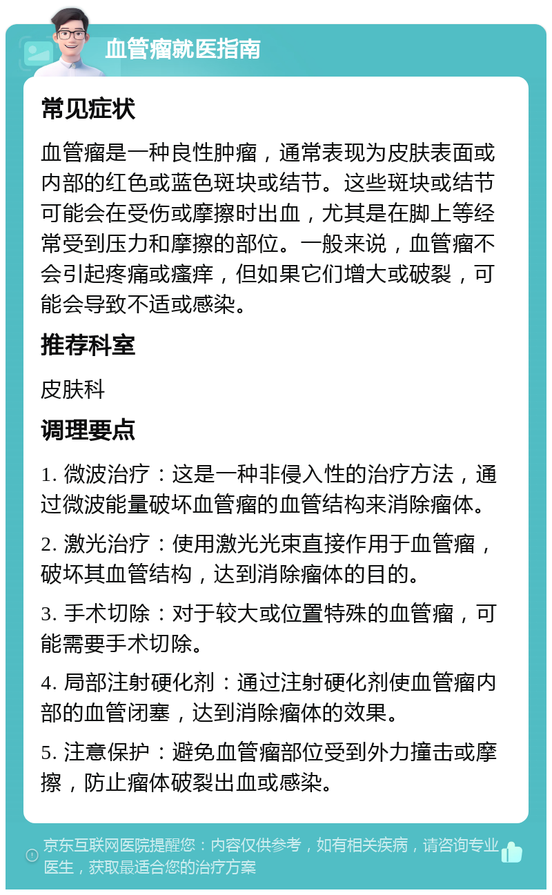 血管瘤就医指南 常见症状 血管瘤是一种良性肿瘤，通常表现为皮肤表面或内部的红色或蓝色斑块或结节。这些斑块或结节可能会在受伤或摩擦时出血，尤其是在脚上等经常受到压力和摩擦的部位。一般来说，血管瘤不会引起疼痛或瘙痒，但如果它们增大或破裂，可能会导致不适或感染。 推荐科室 皮肤科 调理要点 1. 微波治疗：这是一种非侵入性的治疗方法，通过微波能量破坏血管瘤的血管结构来消除瘤体。 2. 激光治疗：使用激光光束直接作用于血管瘤，破坏其血管结构，达到消除瘤体的目的。 3. 手术切除：对于较大或位置特殊的血管瘤，可能需要手术切除。 4. 局部注射硬化剂：通过注射硬化剂使血管瘤内部的血管闭塞，达到消除瘤体的效果。 5. 注意保护：避免血管瘤部位受到外力撞击或摩擦，防止瘤体破裂出血或感染。