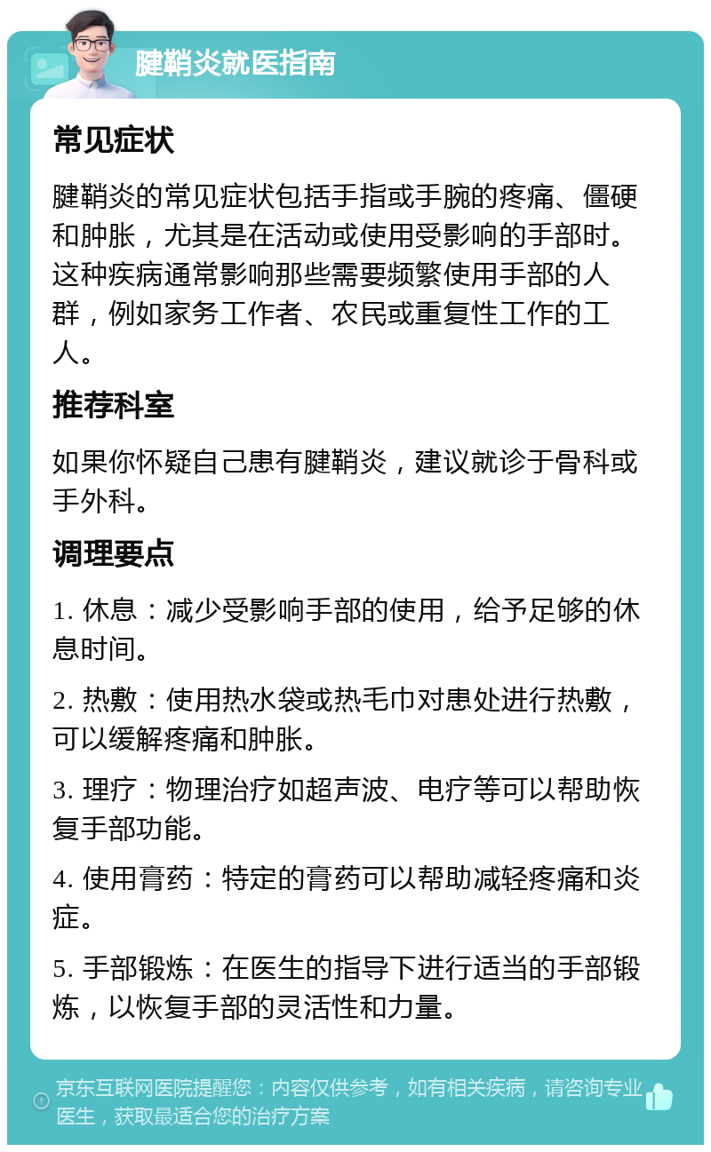 腱鞘炎就医指南 常见症状 腱鞘炎的常见症状包括手指或手腕的疼痛、僵硬和肿胀，尤其是在活动或使用受影响的手部时。这种疾病通常影响那些需要频繁使用手部的人群，例如家务工作者、农民或重复性工作的工人。 推荐科室 如果你怀疑自己患有腱鞘炎，建议就诊于骨科或手外科。 调理要点 1. 休息：减少受影响手部的使用，给予足够的休息时间。 2. 热敷：使用热水袋或热毛巾对患处进行热敷，可以缓解疼痛和肿胀。 3. 理疗：物理治疗如超声波、电疗等可以帮助恢复手部功能。 4. 使用膏药：特定的膏药可以帮助减轻疼痛和炎症。 5. 手部锻炼：在医生的指导下进行适当的手部锻炼，以恢复手部的灵活性和力量。