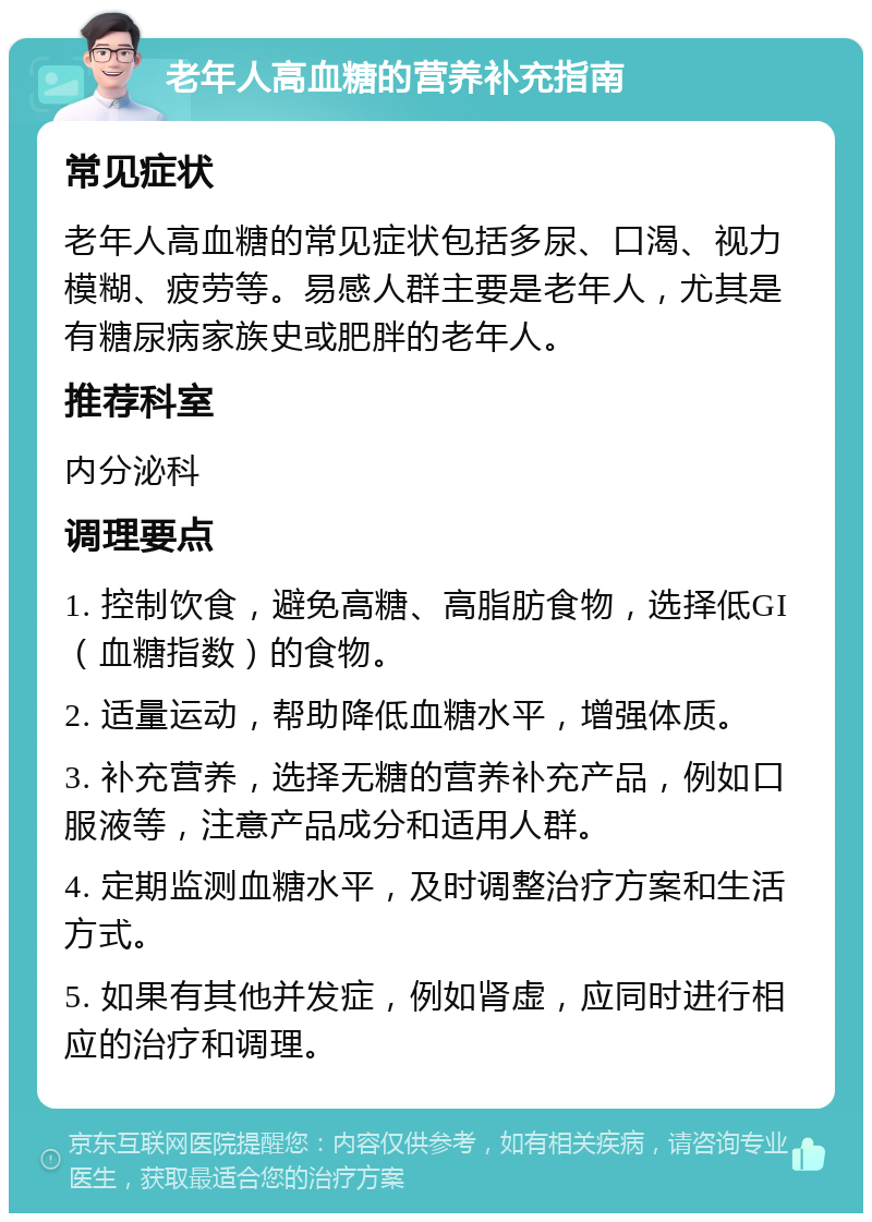 老年人高血糖的营养补充指南 常见症状 老年人高血糖的常见症状包括多尿、口渴、视力模糊、疲劳等。易感人群主要是老年人，尤其是有糖尿病家族史或肥胖的老年人。 推荐科室 内分泌科 调理要点 1. 控制饮食，避免高糖、高脂肪食物，选择低GI（血糖指数）的食物。 2. 适量运动，帮助降低血糖水平，增强体质。 3. 补充营养，选择无糖的营养补充产品，例如口服液等，注意产品成分和适用人群。 4. 定期监测血糖水平，及时调整治疗方案和生活方式。 5. 如果有其他并发症，例如肾虚，应同时进行相应的治疗和调理。