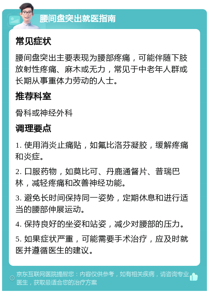 腰间盘突出就医指南 常见症状 腰间盘突出主要表现为腰部疼痛，可能伴随下肢放射性疼痛、麻木或无力，常见于中老年人群或长期从事重体力劳动的人士。 推荐科室 骨科或神经外科 调理要点 1. 使用消炎止痛贴，如氟比洛芬凝胶，缓解疼痛和炎症。 2. 口服药物，如莫比可、丹鹿通督片、普瑞巴林，减轻疼痛和改善神经功能。 3. 避免长时间保持同一姿势，定期休息和进行适当的腰部伸展运动。 4. 保持良好的坐姿和站姿，减少对腰部的压力。 5. 如果症状严重，可能需要手术治疗，应及时就医并遵循医生的建议。