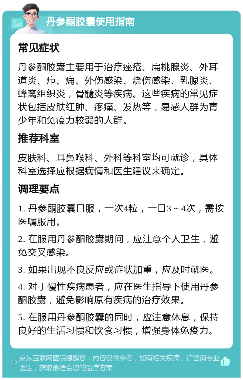 丹参酮胶囊使用指南 常见症状 丹参酮胶囊主要用于治疗痤疮、扁桃腺炎、外耳道炎、疖、痈、外伤感染、烧伤感染、乳腺炎、蜂窝组织炎，骨髓炎等疾病。这些疾病的常见症状包括皮肤红肿、疼痛、发热等，易感人群为青少年和免疫力较弱的人群。 推荐科室 皮肤科、耳鼻喉科、外科等科室均可就诊，具体科室选择应根据病情和医生建议来确定。 调理要点 1. 丹参酮胶囊口服，一次4粒，一日3～4次，需按医嘱服用。 2. 在服用丹参酮胶囊期间，应注意个人卫生，避免交叉感染。 3. 如果出现不良反应或症状加重，应及时就医。 4. 对于慢性疾病患者，应在医生指导下使用丹参酮胶囊，避免影响原有疾病的治疗效果。 5. 在服用丹参酮胶囊的同时，应注意休息，保持良好的生活习惯和饮食习惯，增强身体免疫力。