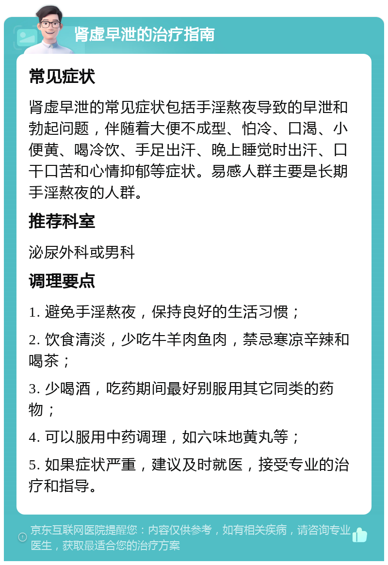 肾虚早泄的治疗指南 常见症状 肾虚早泄的常见症状包括手淫熬夜导致的早泄和勃起问题，伴随着大便不成型、怕冷、口渴、小便黄、喝冷饮、手足出汗、晚上睡觉时出汗、口干口苦和心情抑郁等症状。易感人群主要是长期手淫熬夜的人群。 推荐科室 泌尿外科或男科 调理要点 1. 避免手淫熬夜，保持良好的生活习惯； 2. 饮食清淡，少吃牛羊肉鱼肉，禁忌寒凉辛辣和喝茶； 3. 少喝酒，吃药期间最好别服用其它同类的药物； 4. 可以服用中药调理，如六味地黄丸等； 5. 如果症状严重，建议及时就医，接受专业的治疗和指导。