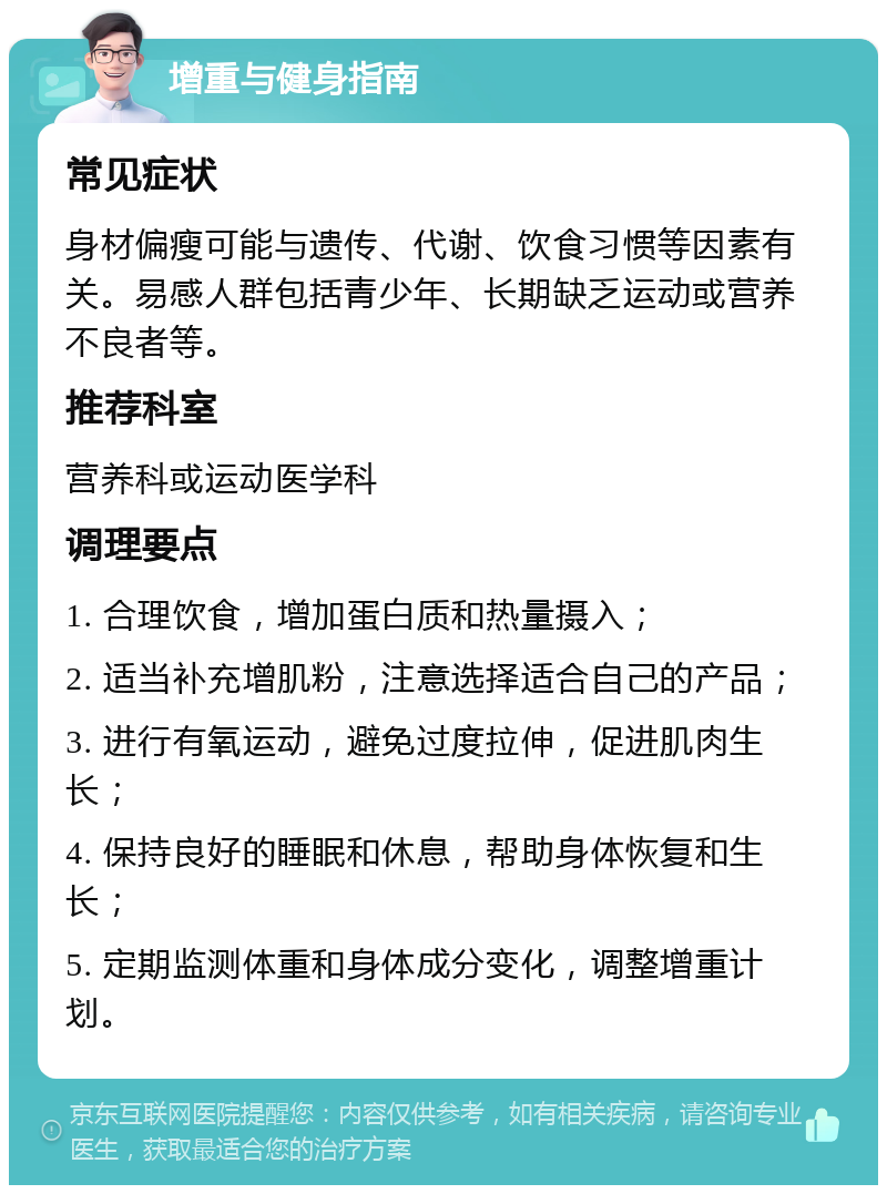 增重与健身指南 常见症状 身材偏瘦可能与遗传、代谢、饮食习惯等因素有关。易感人群包括青少年、长期缺乏运动或营养不良者等。 推荐科室 营养科或运动医学科 调理要点 1. 合理饮食，增加蛋白质和热量摄入； 2. 适当补充增肌粉，注意选择适合自己的产品； 3. 进行有氧运动，避免过度拉伸，促进肌肉生长； 4. 保持良好的睡眠和休息，帮助身体恢复和生长； 5. 定期监测体重和身体成分变化，调整增重计划。