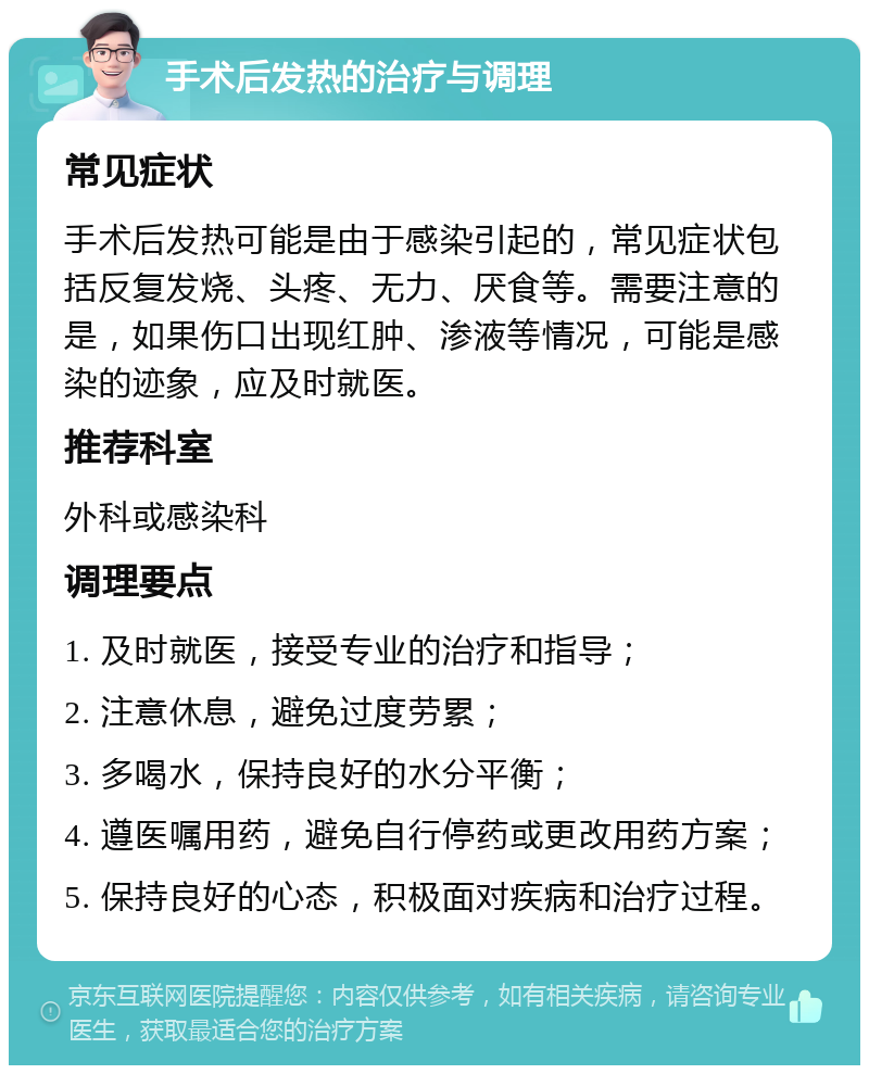 手术后发热的治疗与调理 常见症状 手术后发热可能是由于感染引起的，常见症状包括反复发烧、头疼、无力、厌食等。需要注意的是，如果伤口出现红肿、渗液等情况，可能是感染的迹象，应及时就医。 推荐科室 外科或感染科 调理要点 1. 及时就医，接受专业的治疗和指导； 2. 注意休息，避免过度劳累； 3. 多喝水，保持良好的水分平衡； 4. 遵医嘱用药，避免自行停药或更改用药方案； 5. 保持良好的心态，积极面对疾病和治疗过程。