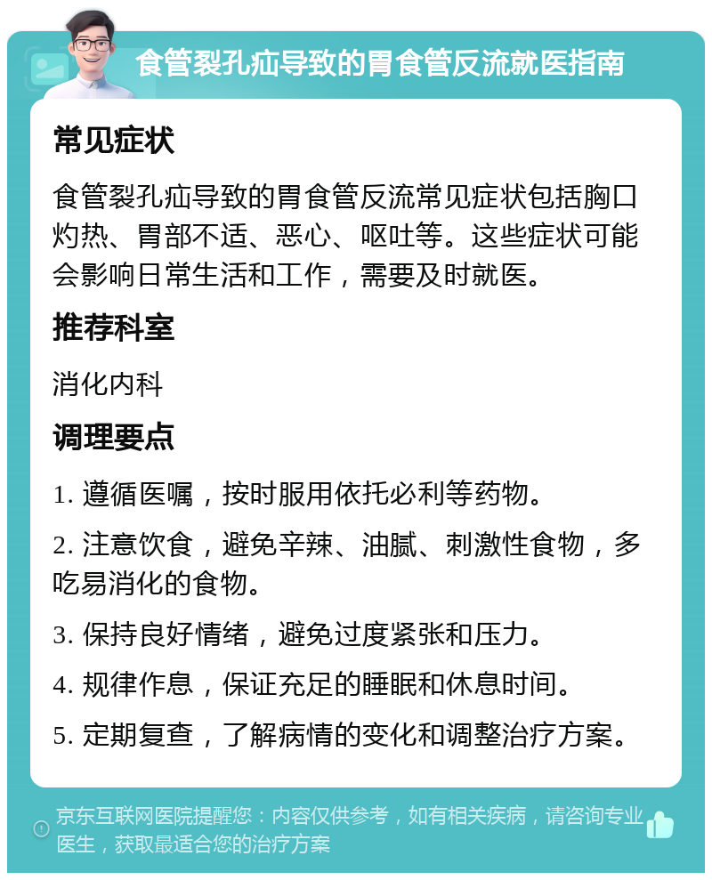 食管裂孔疝导致的胃食管反流就医指南 常见症状 食管裂孔疝导致的胃食管反流常见症状包括胸口灼热、胃部不适、恶心、呕吐等。这些症状可能会影响日常生活和工作，需要及时就医。 推荐科室 消化内科 调理要点 1. 遵循医嘱，按时服用依托必利等药物。 2. 注意饮食，避免辛辣、油腻、刺激性食物，多吃易消化的食物。 3. 保持良好情绪，避免过度紧张和压力。 4. 规律作息，保证充足的睡眠和休息时间。 5. 定期复查，了解病情的变化和调整治疗方案。