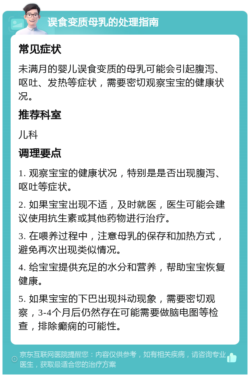 误食变质母乳的处理指南 常见症状 未满月的婴儿误食变质的母乳可能会引起腹泻、呕吐、发热等症状，需要密切观察宝宝的健康状况。 推荐科室 儿科 调理要点 1. 观察宝宝的健康状况，特别是是否出现腹泻、呕吐等症状。 2. 如果宝宝出现不适，及时就医，医生可能会建议使用抗生素或其他药物进行治疗。 3. 在喂养过程中，注意母乳的保存和加热方式，避免再次出现类似情况。 4. 给宝宝提供充足的水分和营养，帮助宝宝恢复健康。 5. 如果宝宝的下巴出现抖动现象，需要密切观察，3-4个月后仍然存在可能需要做脑电图等检查，排除癫痫的可能性。