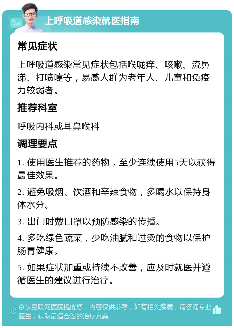 上呼吸道感染就医指南 常见症状 上呼吸道感染常见症状包括喉咙痒、咳嗽、流鼻涕、打喷嚏等，易感人群为老年人、儿童和免疫力较弱者。 推荐科室 呼吸内科或耳鼻喉科 调理要点 1. 使用医生推荐的药物，至少连续使用5天以获得最佳效果。 2. 避免吸烟、饮酒和辛辣食物，多喝水以保持身体水分。 3. 出门时戴口罩以预防感染的传播。 4. 多吃绿色蔬菜，少吃油腻和过烫的食物以保护肠胃健康。 5. 如果症状加重或持续不改善，应及时就医并遵循医生的建议进行治疗。