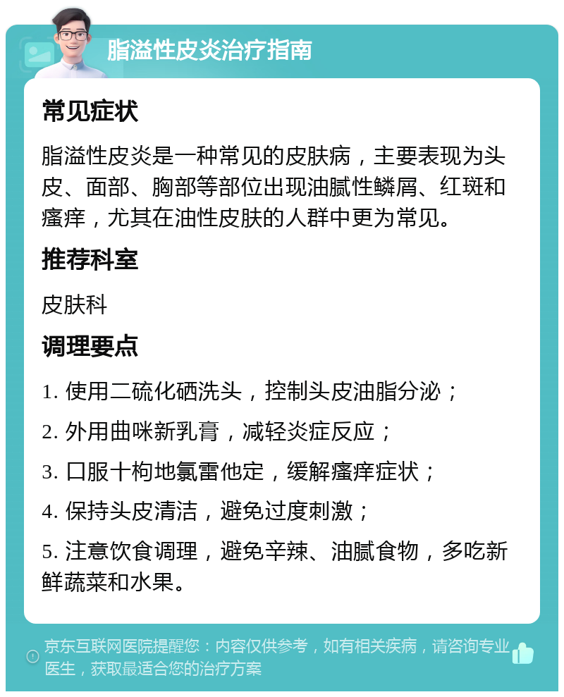 脂溢性皮炎治疗指南 常见症状 脂溢性皮炎是一种常见的皮肤病，主要表现为头皮、面部、胸部等部位出现油腻性鳞屑、红斑和瘙痒，尤其在油性皮肤的人群中更为常见。 推荐科室 皮肤科 调理要点 1. 使用二硫化硒洗头，控制头皮油脂分泌； 2. 外用曲咪新乳膏，减轻炎症反应； 3. 口服十枸地氯雷他定，缓解瘙痒症状； 4. 保持头皮清洁，避免过度刺激； 5. 注意饮食调理，避免辛辣、油腻食物，多吃新鲜蔬菜和水果。