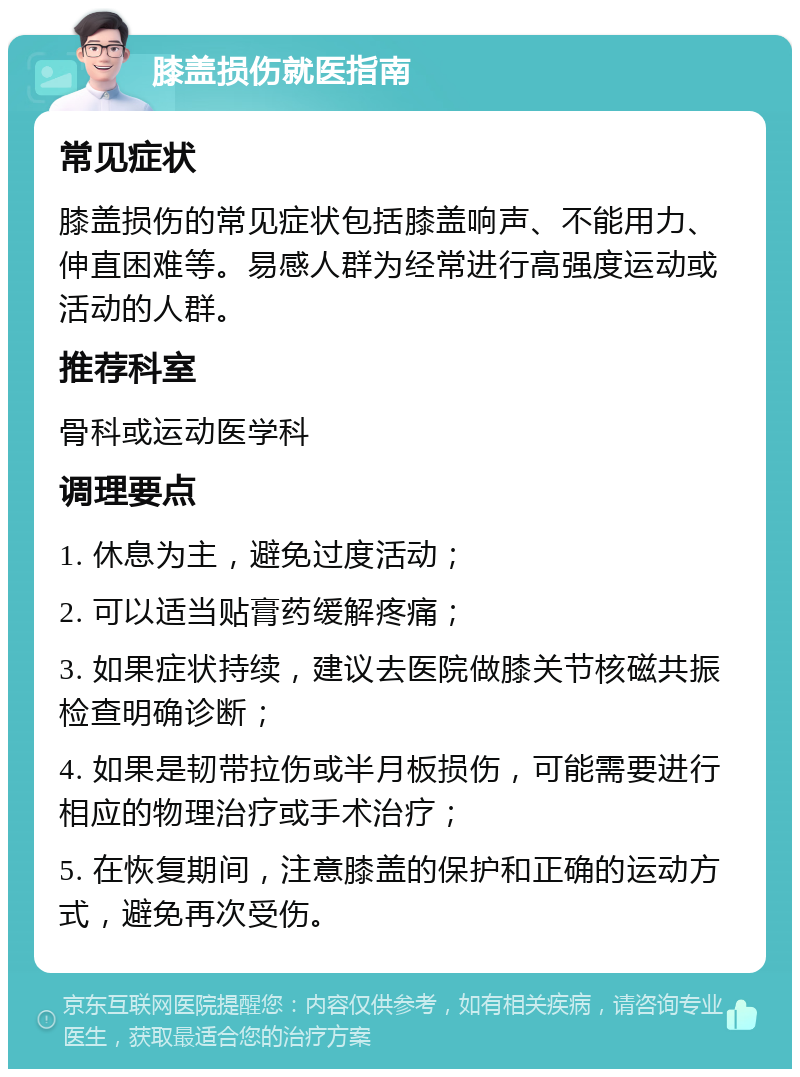 膝盖损伤就医指南 常见症状 膝盖损伤的常见症状包括膝盖响声、不能用力、伸直困难等。易感人群为经常进行高强度运动或活动的人群。 推荐科室 骨科或运动医学科 调理要点 1. 休息为主，避免过度活动； 2. 可以适当贴膏药缓解疼痛； 3. 如果症状持续，建议去医院做膝关节核磁共振检查明确诊断； 4. 如果是韧带拉伤或半月板损伤，可能需要进行相应的物理治疗或手术治疗； 5. 在恢复期间，注意膝盖的保护和正确的运动方式，避免再次受伤。