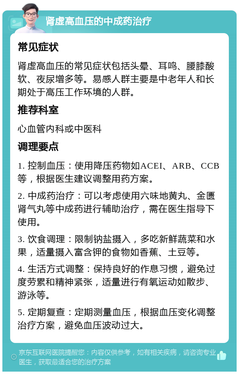 肾虚高血压的中成药治疗 常见症状 肾虚高血压的常见症状包括头晕、耳鸣、腰膝酸软、夜尿增多等。易感人群主要是中老年人和长期处于高压工作环境的人群。 推荐科室 心血管内科或中医科 调理要点 1. 控制血压：使用降压药物如ACEI、ARB、CCB等，根据医生建议调整用药方案。 2. 中成药治疗：可以考虑使用六味地黄丸、金匮肾气丸等中成药进行辅助治疗，需在医生指导下使用。 3. 饮食调理：限制钠盐摄入，多吃新鲜蔬菜和水果，适量摄入富含钾的食物如香蕉、土豆等。 4. 生活方式调整：保持良好的作息习惯，避免过度劳累和精神紧张，适量进行有氧运动如散步、游泳等。 5. 定期复查：定期测量血压，根据血压变化调整治疗方案，避免血压波动过大。