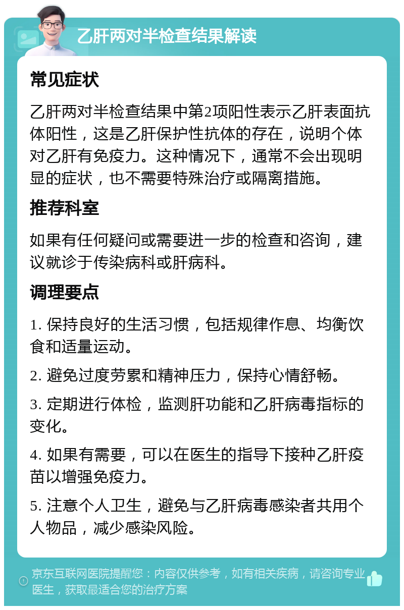 乙肝两对半检查结果解读 常见症状 乙肝两对半检查结果中第2项阳性表示乙肝表面抗体阳性，这是乙肝保护性抗体的存在，说明个体对乙肝有免疫力。这种情况下，通常不会出现明显的症状，也不需要特殊治疗或隔离措施。 推荐科室 如果有任何疑问或需要进一步的检查和咨询，建议就诊于传染病科或肝病科。 调理要点 1. 保持良好的生活习惯，包括规律作息、均衡饮食和适量运动。 2. 避免过度劳累和精神压力，保持心情舒畅。 3. 定期进行体检，监测肝功能和乙肝病毒指标的变化。 4. 如果有需要，可以在医生的指导下接种乙肝疫苗以增强免疫力。 5. 注意个人卫生，避免与乙肝病毒感染者共用个人物品，减少感染风险。