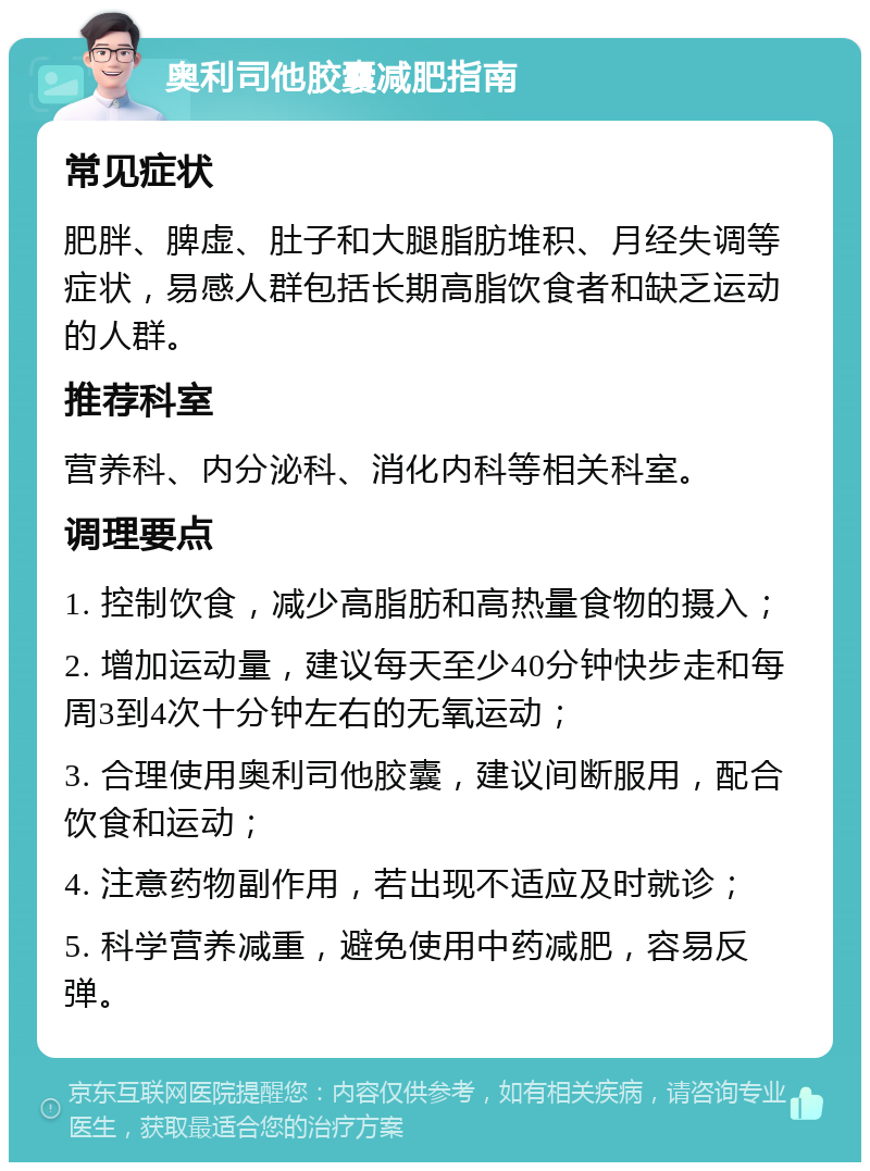 奥利司他胶囊减肥指南 常见症状 肥胖、脾虚、肚子和大腿脂肪堆积、月经失调等症状，易感人群包括长期高脂饮食者和缺乏运动的人群。 推荐科室 营养科、内分泌科、消化内科等相关科室。 调理要点 1. 控制饮食，减少高脂肪和高热量食物的摄入； 2. 增加运动量，建议每天至少40分钟快步走和每周3到4次十分钟左右的无氧运动； 3. 合理使用奥利司他胶囊，建议间断服用，配合饮食和运动； 4. 注意药物副作用，若出现不适应及时就诊； 5. 科学营养减重，避免使用中药减肥，容易反弹。