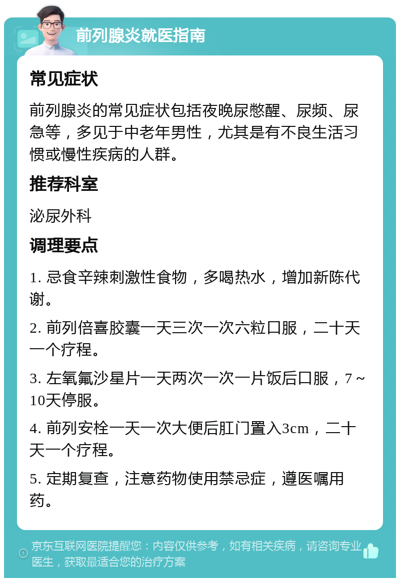 前列腺炎就医指南 常见症状 前列腺炎的常见症状包括夜晚尿憋醒、尿频、尿急等，多见于中老年男性，尤其是有不良生活习惯或慢性疾病的人群。 推荐科室 泌尿外科 调理要点 1. 忌食辛辣刺激性食物，多喝热水，增加新陈代谢。 2. 前列倍喜胶囊一天三次一次六粒口服，二十天一个疗程。 3. 左氧氟沙星片一天两次一次一片饭后口服，7～10天停服。 4. 前列安栓一天一次大便后肛门置入3cm，二十天一个疗程。 5. 定期复查，注意药物使用禁忌症，遵医嘱用药。