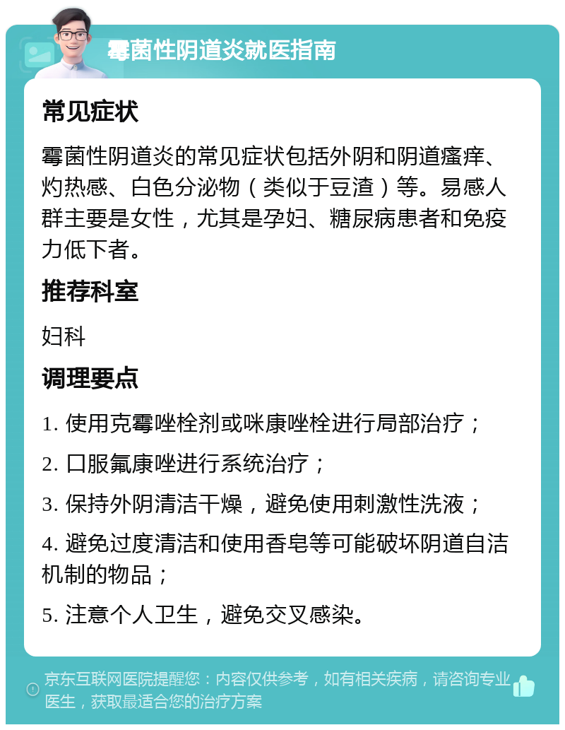 霉菌性阴道炎就医指南 常见症状 霉菌性阴道炎的常见症状包括外阴和阴道瘙痒、灼热感、白色分泌物（类似于豆渣）等。易感人群主要是女性，尤其是孕妇、糖尿病患者和免疫力低下者。 推荐科室 妇科 调理要点 1. 使用克霉唑栓剂或咪康唑栓进行局部治疗； 2. 口服氟康唑进行系统治疗； 3. 保持外阴清洁干燥，避免使用刺激性洗液； 4. 避免过度清洁和使用香皂等可能破坏阴道自洁机制的物品； 5. 注意个人卫生，避免交叉感染。