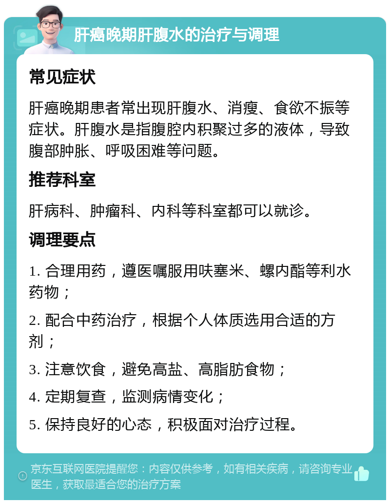 肝癌晚期肝腹水的治疗与调理 常见症状 肝癌晚期患者常出现肝腹水、消瘦、食欲不振等症状。肝腹水是指腹腔内积聚过多的液体，导致腹部肿胀、呼吸困难等问题。 推荐科室 肝病科、肿瘤科、内科等科室都可以就诊。 调理要点 1. 合理用药，遵医嘱服用呋塞米、螺内酯等利水药物； 2. 配合中药治疗，根据个人体质选用合适的方剂； 3. 注意饮食，避免高盐、高脂肪食物； 4. 定期复查，监测病情变化； 5. 保持良好的心态，积极面对治疗过程。