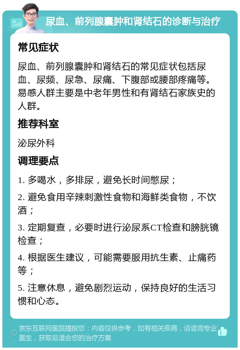 尿血、前列腺囊肿和肾结石的诊断与治疗 常见症状 尿血、前列腺囊肿和肾结石的常见症状包括尿血、尿频、尿急、尿痛、下腹部或腰部疼痛等。易感人群主要是中老年男性和有肾结石家族史的人群。 推荐科室 泌尿外科 调理要点 1. 多喝水，多排尿，避免长时间憋尿； 2. 避免食用辛辣刺激性食物和海鲜类食物，不饮酒； 3. 定期复查，必要时进行泌尿系CT检查和膀胱镜检查； 4. 根据医生建议，可能需要服用抗生素、止痛药等； 5. 注意休息，避免剧烈运动，保持良好的生活习惯和心态。