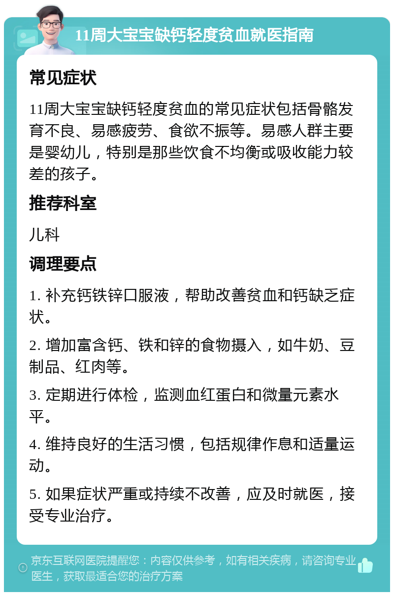 11周大宝宝缺钙轻度贫血就医指南 常见症状 11周大宝宝缺钙轻度贫血的常见症状包括骨骼发育不良、易感疲劳、食欲不振等。易感人群主要是婴幼儿，特别是那些饮食不均衡或吸收能力较差的孩子。 推荐科室 儿科 调理要点 1. 补充钙铁锌口服液，帮助改善贫血和钙缺乏症状。 2. 增加富含钙、铁和锌的食物摄入，如牛奶、豆制品、红肉等。 3. 定期进行体检，监测血红蛋白和微量元素水平。 4. 维持良好的生活习惯，包括规律作息和适量运动。 5. 如果症状严重或持续不改善，应及时就医，接受专业治疗。