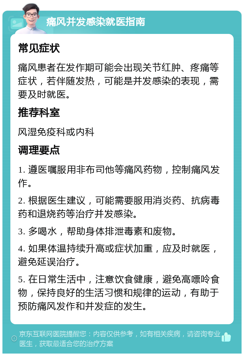 痛风并发感染就医指南 常见症状 痛风患者在发作期可能会出现关节红肿、疼痛等症状，若伴随发热，可能是并发感染的表现，需要及时就医。 推荐科室 风湿免疫科或内科 调理要点 1. 遵医嘱服用非布司他等痛风药物，控制痛风发作。 2. 根据医生建议，可能需要服用消炎药、抗病毒药和退烧药等治疗并发感染。 3. 多喝水，帮助身体排泄毒素和废物。 4. 如果体温持续升高或症状加重，应及时就医，避免延误治疗。 5. 在日常生活中，注意饮食健康，避免高嘌呤食物，保持良好的生活习惯和规律的运动，有助于预防痛风发作和并发症的发生。