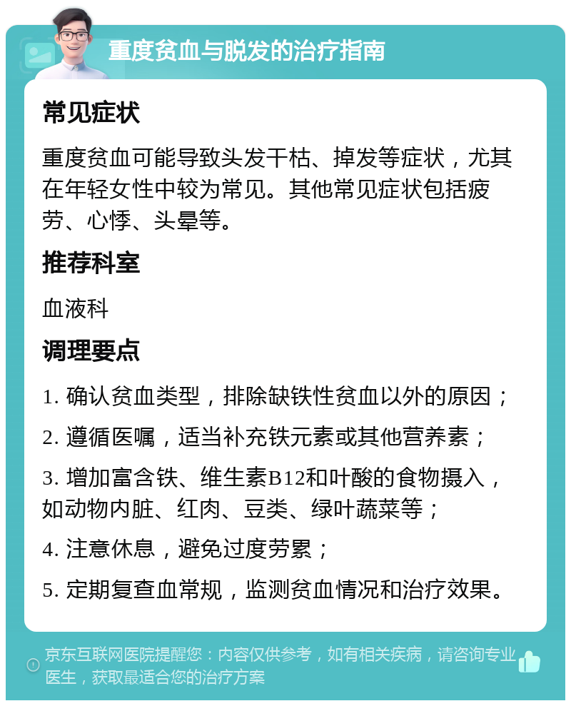 重度贫血与脱发的治疗指南 常见症状 重度贫血可能导致头发干枯、掉发等症状，尤其在年轻女性中较为常见。其他常见症状包括疲劳、心悸、头晕等。 推荐科室 血液科 调理要点 1. 确认贫血类型，排除缺铁性贫血以外的原因； 2. 遵循医嘱，适当补充铁元素或其他营养素； 3. 增加富含铁、维生素B12和叶酸的食物摄入，如动物内脏、红肉、豆类、绿叶蔬菜等； 4. 注意休息，避免过度劳累； 5. 定期复查血常规，监测贫血情况和治疗效果。