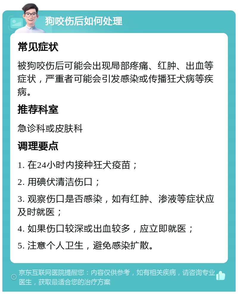 狗咬伤后如何处理 常见症状 被狗咬伤后可能会出现局部疼痛、红肿、出血等症状，严重者可能会引发感染或传播狂犬病等疾病。 推荐科室 急诊科或皮肤科 调理要点 1. 在24小时内接种狂犬疫苗； 2. 用碘伏清洁伤口； 3. 观察伤口是否感染，如有红肿、渗液等症状应及时就医； 4. 如果伤口较深或出血较多，应立即就医； 5. 注意个人卫生，避免感染扩散。