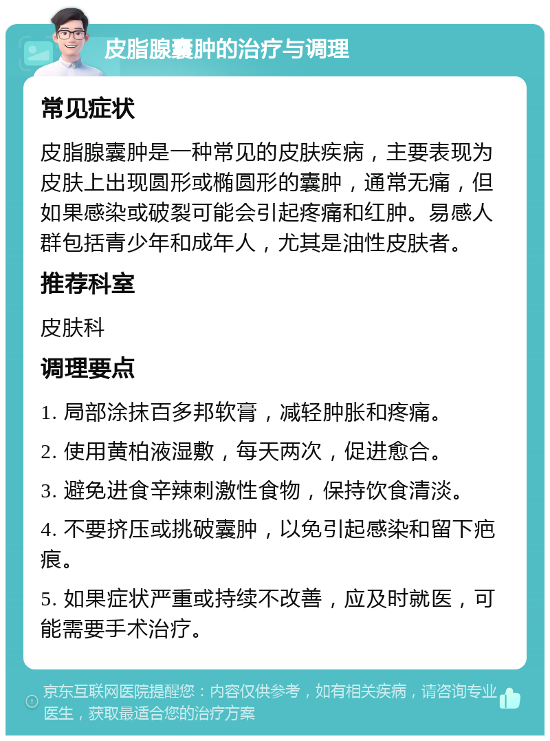 皮脂腺囊肿的治疗与调理 常见症状 皮脂腺囊肿是一种常见的皮肤疾病，主要表现为皮肤上出现圆形或椭圆形的囊肿，通常无痛，但如果感染或破裂可能会引起疼痛和红肿。易感人群包括青少年和成年人，尤其是油性皮肤者。 推荐科室 皮肤科 调理要点 1. 局部涂抹百多邦软膏，减轻肿胀和疼痛。 2. 使用黄柏液湿敷，每天两次，促进愈合。 3. 避免进食辛辣刺激性食物，保持饮食清淡。 4. 不要挤压或挑破囊肿，以免引起感染和留下疤痕。 5. 如果症状严重或持续不改善，应及时就医，可能需要手术治疗。