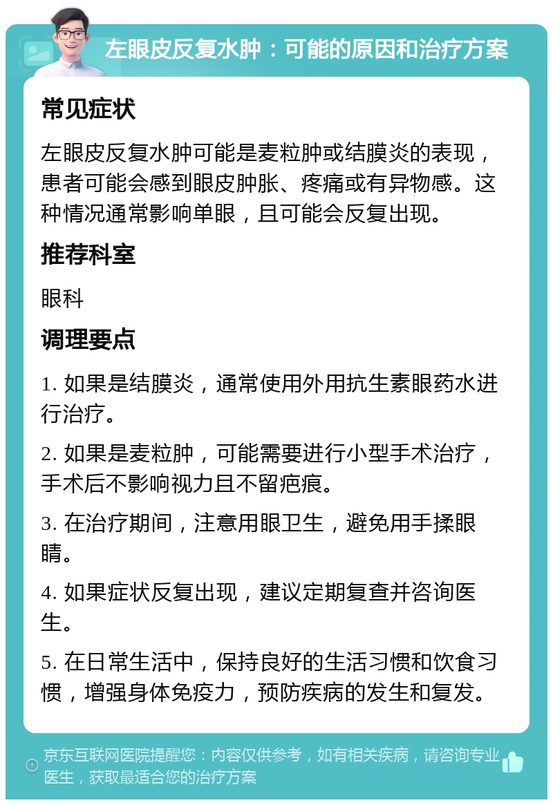 左眼皮反复水肿：可能的原因和治疗方案 常见症状 左眼皮反复水肿可能是麦粒肿或结膜炎的表现，患者可能会感到眼皮肿胀、疼痛或有异物感。这种情况通常影响单眼，且可能会反复出现。 推荐科室 眼科 调理要点 1. 如果是结膜炎，通常使用外用抗生素眼药水进行治疗。 2. 如果是麦粒肿，可能需要进行小型手术治疗，手术后不影响视力且不留疤痕。 3. 在治疗期间，注意用眼卫生，避免用手揉眼睛。 4. 如果症状反复出现，建议定期复查并咨询医生。 5. 在日常生活中，保持良好的生活习惯和饮食习惯，增强身体免疫力，预防疾病的发生和复发。