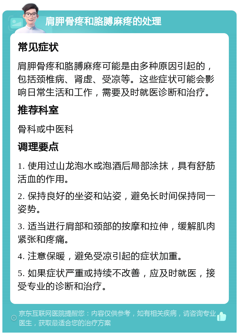 肩胛骨疼和胳膊麻疼的处理 常见症状 肩胛骨疼和胳膊麻疼可能是由多种原因引起的，包括颈椎病、肾虚、受凉等。这些症状可能会影响日常生活和工作，需要及时就医诊断和治疗。 推荐科室 骨科或中医科 调理要点 1. 使用过山龙泡水或泡酒后局部涂抹，具有舒筋活血的作用。 2. 保持良好的坐姿和站姿，避免长时间保持同一姿势。 3. 适当进行肩部和颈部的按摩和拉伸，缓解肌肉紧张和疼痛。 4. 注意保暖，避免受凉引起的症状加重。 5. 如果症状严重或持续不改善，应及时就医，接受专业的诊断和治疗。