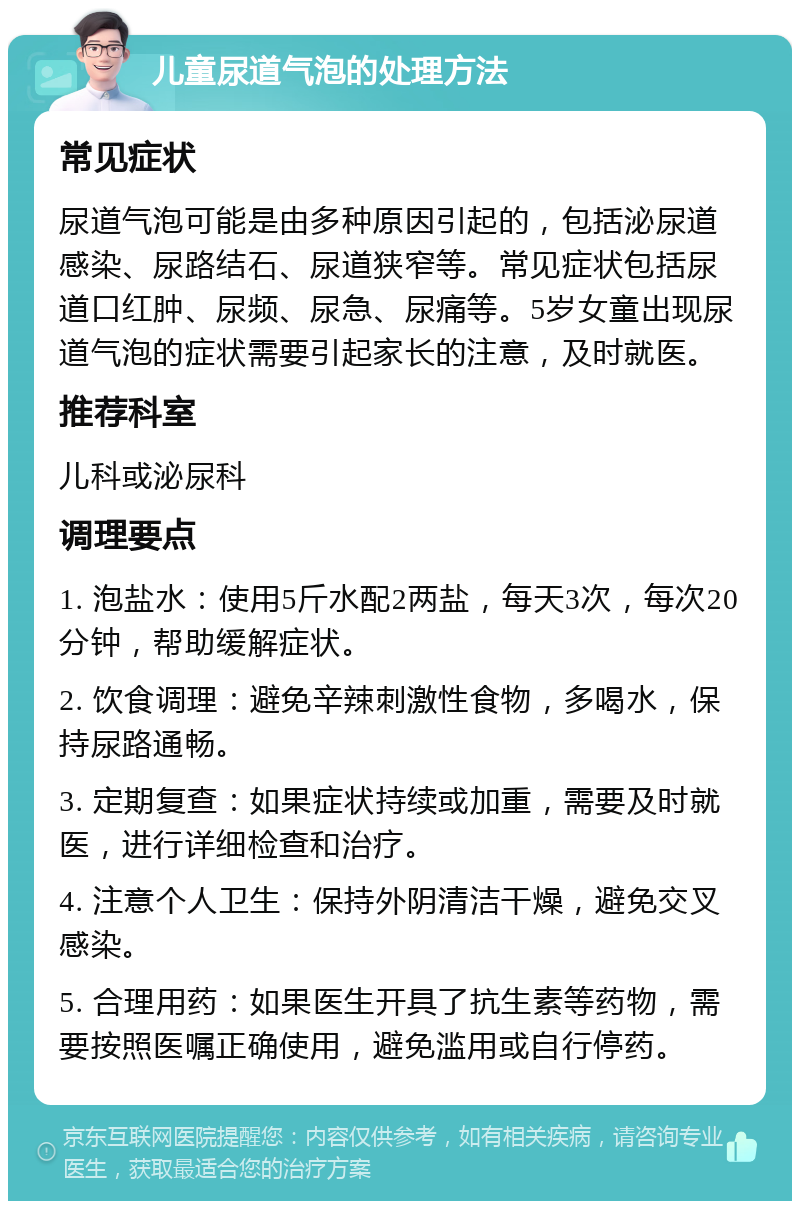 儿童尿道气泡的处理方法 常见症状 尿道气泡可能是由多种原因引起的，包括泌尿道感染、尿路结石、尿道狭窄等。常见症状包括尿道口红肿、尿频、尿急、尿痛等。5岁女童出现尿道气泡的症状需要引起家长的注意，及时就医。 推荐科室 儿科或泌尿科 调理要点 1. 泡盐水：使用5斤水配2两盐，每天3次，每次20分钟，帮助缓解症状。 2. 饮食调理：避免辛辣刺激性食物，多喝水，保持尿路通畅。 3. 定期复查：如果症状持续或加重，需要及时就医，进行详细检查和治疗。 4. 注意个人卫生：保持外阴清洁干燥，避免交叉感染。 5. 合理用药：如果医生开具了抗生素等药物，需要按照医嘱正确使用，避免滥用或自行停药。